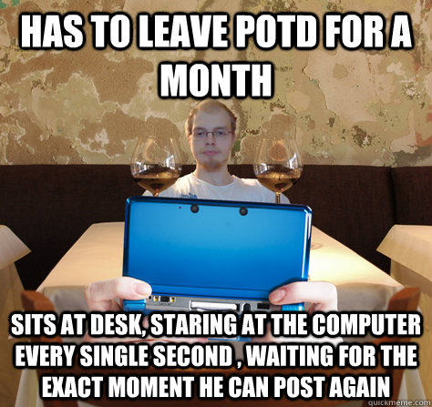 Has to leave Potd for a month sits at desk, staring at the computer every single second , waiting for the exact moment he can post again - Has to leave Potd for a month sits at desk, staring at the computer every single second , waiting for the exact moment he can post again  icoyar
