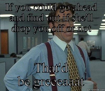 Drop off - IF YOU COULD GO AHEAD AND FIND OUT IF SHE'LL DROP YOU OFF OR NOT THAT'D BE GREEEAAAT  Bill Lumbergh