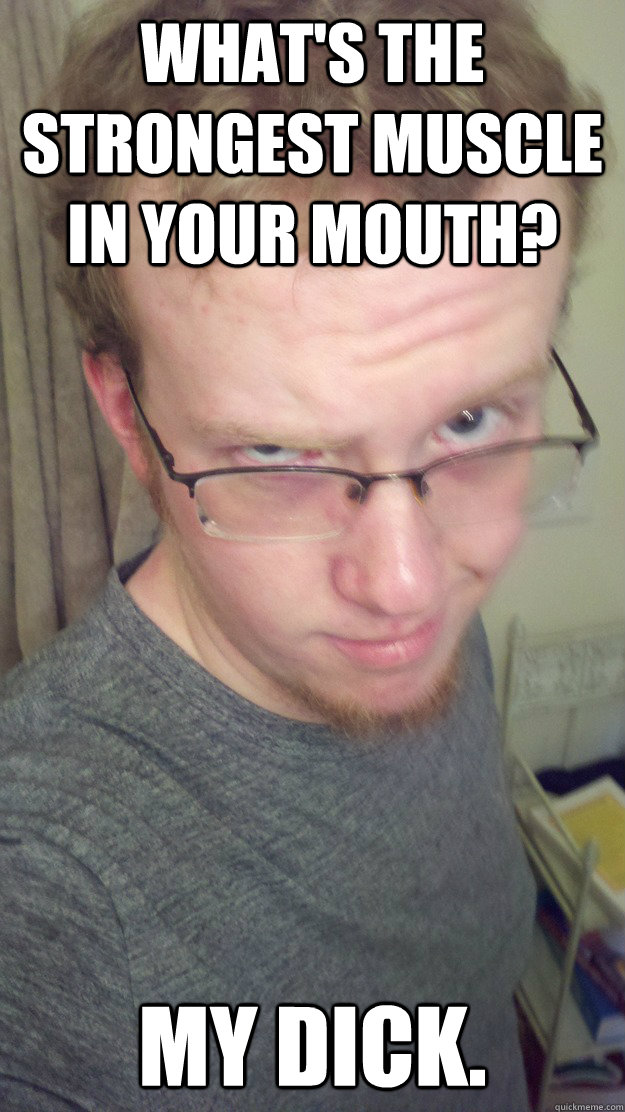 What's the strongest muscle in your mouth? My dick.  Bad Sex Joke Eric