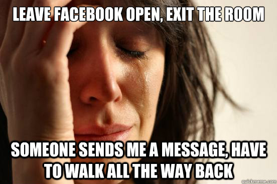 leave facebook open, exit the room someone sends me a message, have to walk all the way back  First World Problems