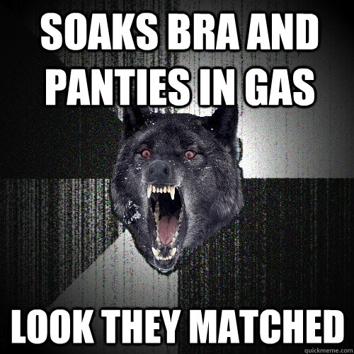 Soaks bra and panties in gas Look they matched  Insanity Wolf
