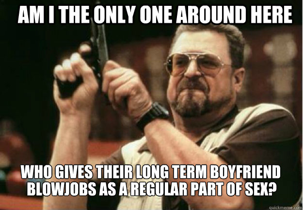 AM I THE ONLY ONE AROUND HERE who gives their long term boyfriend  blowjobs as a regular part of sex?  