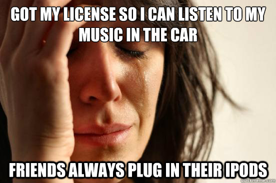 GOT MY LICENSE SO I CAN LISTEN TO MY MUSIC IN THE CAR FRIENDS ALWAYS PLUG IN THEIR IPODS - GOT MY LICENSE SO I CAN LISTEN TO MY MUSIC IN THE CAR FRIENDS ALWAYS PLUG IN THEIR IPODS  First World Problems