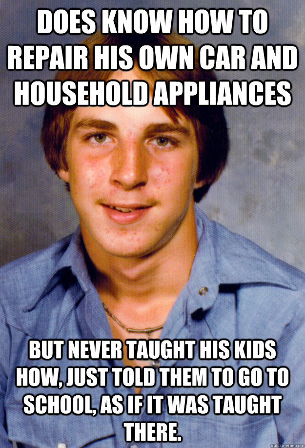 Does know how to repair his own car and household appliances But never taught his kids how, just told them to go to school, as if it was taught there. - Does know how to repair his own car and household appliances But never taught his kids how, just told them to go to school, as if it was taught there.  Old Economy Steven