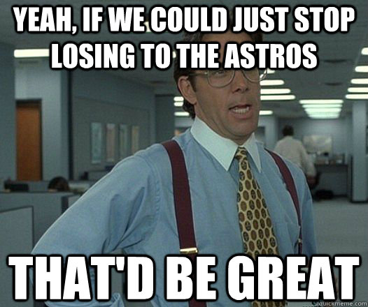 Yeah, if we could just stop losing to the Astros That'd be great  Lumbergh