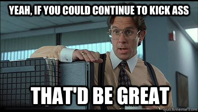 Yeah, if you could continue to kick ass that'd be great  Bill Lumbergh