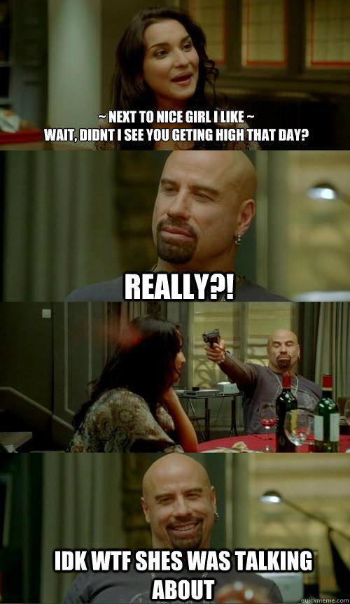 ~ next to nice girl I like ~
wait, didnt I see you geting high that day? idk wtf shes was talking about really?!  Skinhead John