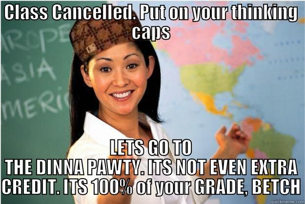 CLASS CANCELLED. PUT ON YOUR THINKING CAPS LETS GO TO THE DINNA PAWTY. ITS NOT EVEN EXTRA CREDIT. ITS 100% OF YOUR GRADE, BETCH Scumbag Teacher