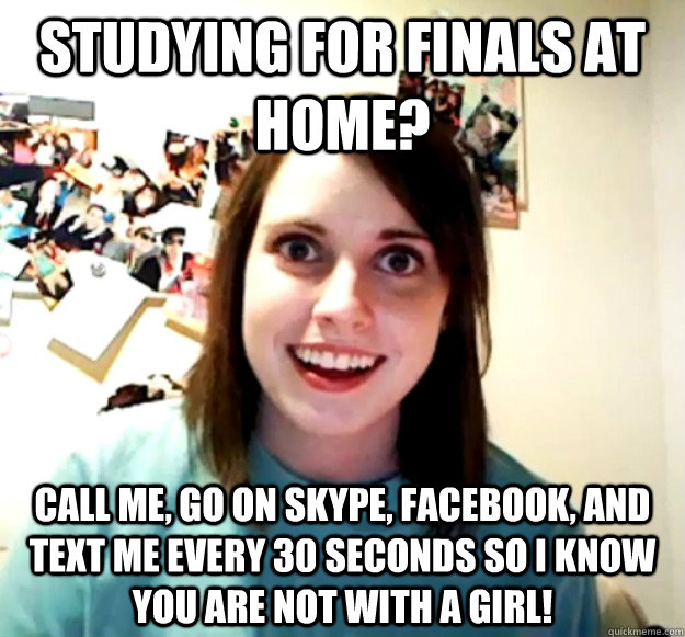Studying for finals at home? Call me, go on skype, facebook, and text me every 30 seconds so I know you are not with a girl!  Overly Attached Girlfriend