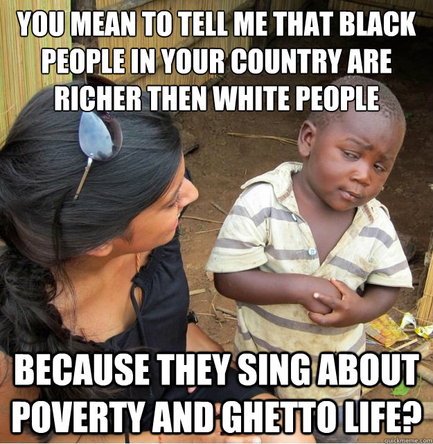 You mean to tell me that black people in your country are richer then White people Because they sing about poverty and ghetto life?  Skeptical Third World Kid