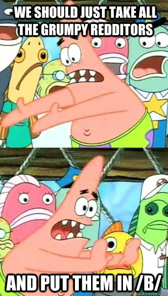 we should just take all the grumpy redditors and put them in /b/  - we should just take all the grumpy redditors and put them in /b/   Patrick Star