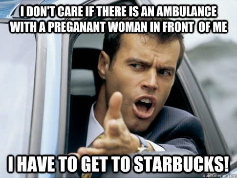 I don't care if there is an ambulance with a preganant woman in front  of me i have to get to starbucks!  Asshole driver