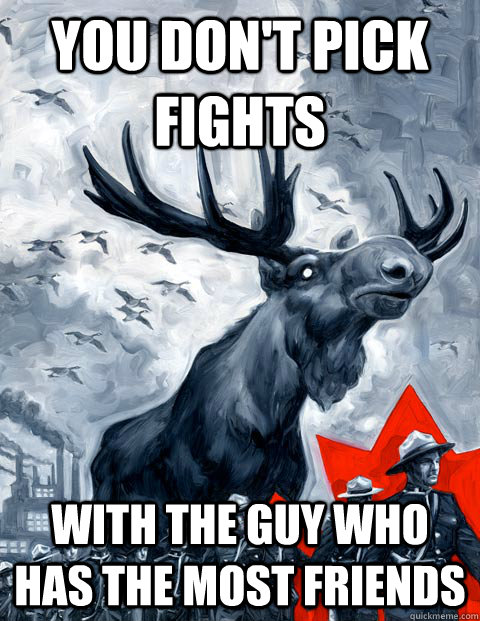 you don't pick fights with the guy who has the most friends  Vindictive Canadian Moose Overlord