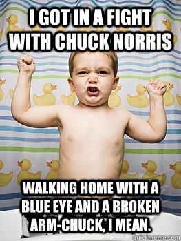 I GOT IN A FIGHT WITH CHUCK NORRIS WALKING HOME WITH A BLUE EYE AND A BROKEN ARM-CHUCK, I MEAN.   Flexing baby