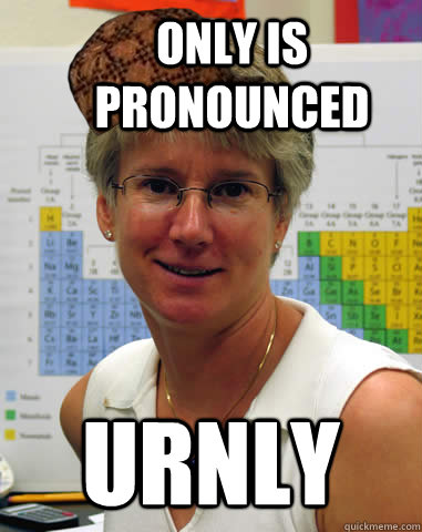 Only is pronounced Urnly  Scumbag Chem Teacher