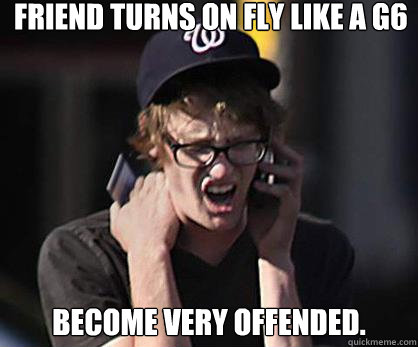 Friend turns on Fly like a G6 
Become very offended.
 - Friend turns on Fly like a G6 
Become very offended.
  Sad Hipster