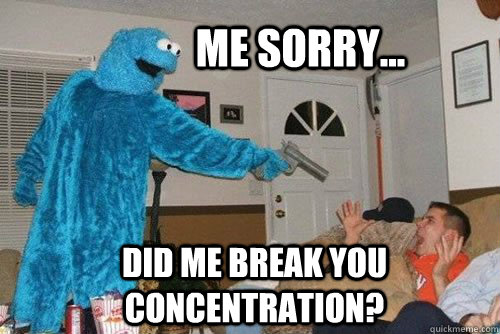 Me sorry... Did me break you concentration?  
