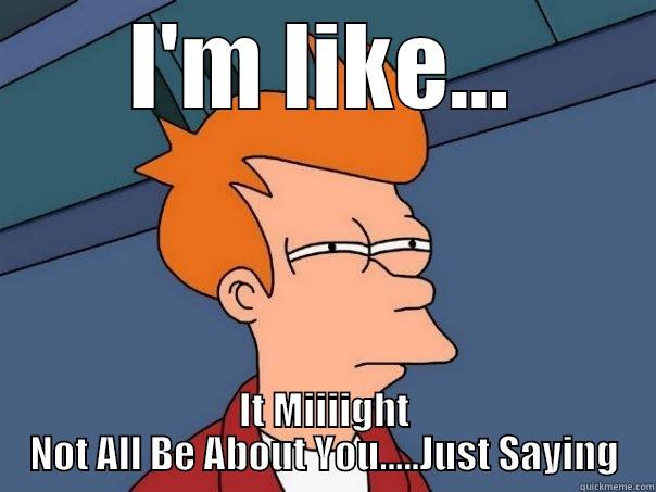 I'M LIKE... IT MIIIIGHT NOT ALL BE ABOUT YOU.....JUST SAYING Futurama Fry