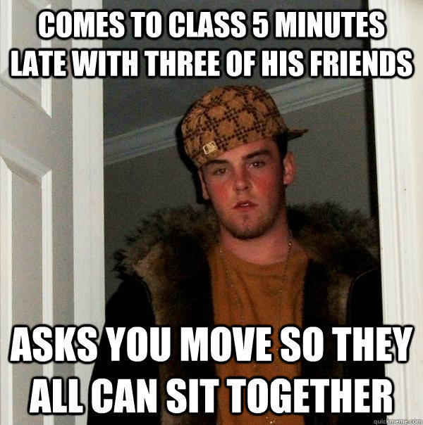 Comes to class 5 minutes late with three of his friends asks you move so they all can sit together - Comes to class 5 minutes late with three of his friends asks you move so they all can sit together  Scumbag Steve