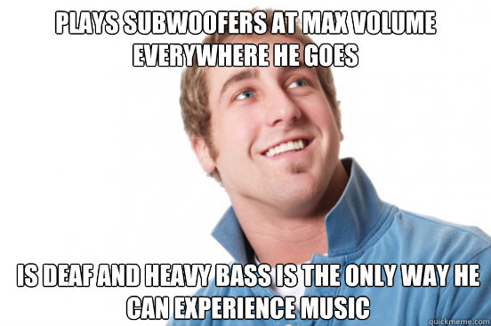 Plays subwoofers at max volume everywhere he goes Is deaf and heavy bass is the only way he can experience music  Misunderstood Douchebag