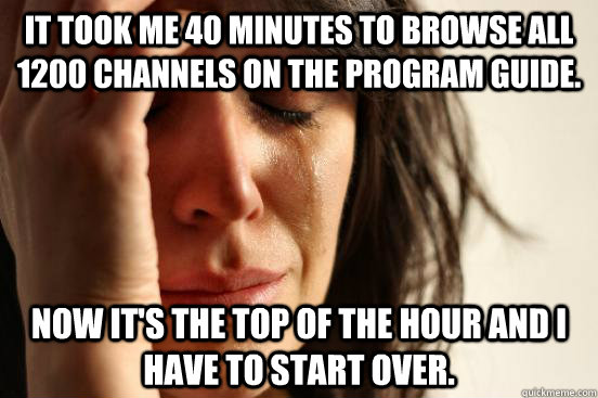 It took me 40 minutes to browse all 1200 channels on the program guide. Now it's the top of the hour and I have to start over. - It took me 40 minutes to browse all 1200 channels on the program guide. Now it's the top of the hour and I have to start over.  First World Problems