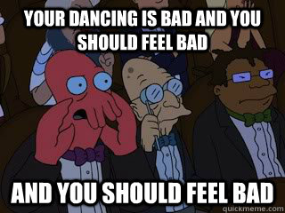 Your dancing is bad and you should feel bad and you should feel bad  Bad Zoidberg