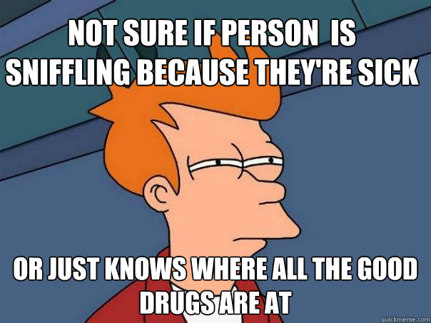 Not sure if person  is sniffling because they're sick Or just knows where all the good drugs are at  Futurama Fry