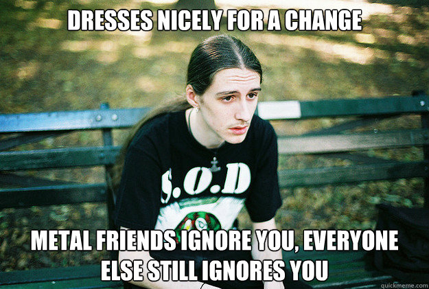 Dresses nicely for a change Metal friends ignore you, everyone else still ignores you  First World Metal Problems