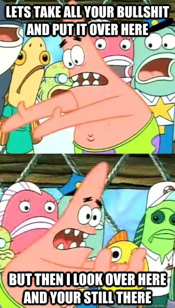 lets take all your bullshit and put it over here but then i look over here and your still there  Push it somewhere else Patrick