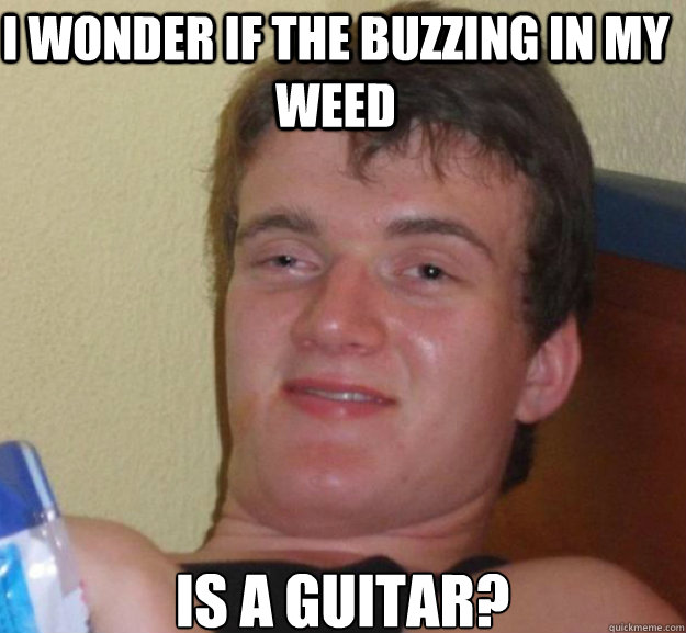 I wonder if the buzzing in my weed is a guitar?  ten guy