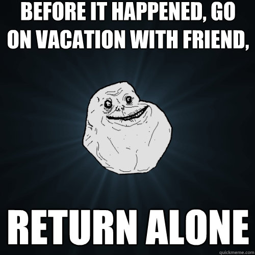 before it happened, Go on vacation with friend, Return alone  Forever Alone