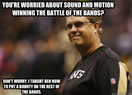 You're worried about Sound and Motion winning the battle of the bands? Don't worry, I taught Ben how to put a bounty on the rest of the bands. - You're worried about Sound and Motion winning the battle of the bands? Don't worry, I taught Ben how to put a bounty on the rest of the bands.  Saints Bounty