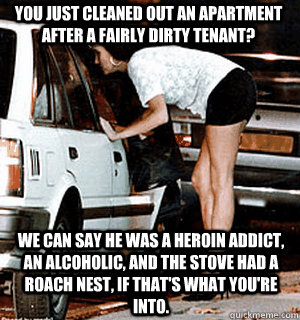 You just cleaned out an apartment after a fairly dirty tenant? We can say he was a heroin addict, an alcoholic, and the stove had a roach nest, if that's what you're into.   Karma Whore