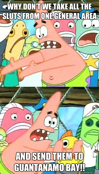 Why don't we take all the sluts from one general area and send them to Guantanamo Bay!!  Push it somewhere else Patrick
