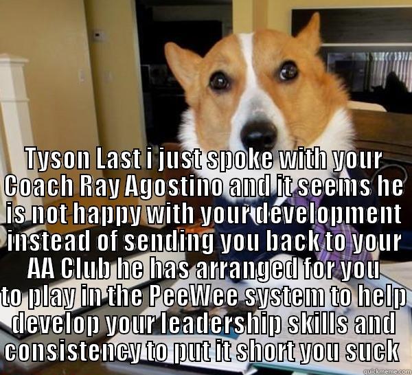  TYSON LAST I JUST SPOKE WITH YOUR COACH RAY AGOSTINO AND IT SEEMS HE IS NOT HAPPY WITH YOUR DEVELOPMENT INSTEAD OF SENDING YOU BACK TO YOUR AA CLUB HE HAS ARRANGED FOR YOU TO PLAY IN THE PEEWEE SYSTEM TO HELP DEVELOP YOUR LEADERSHIP SKILLS AND CONSISTENCY Lawyer Dog
