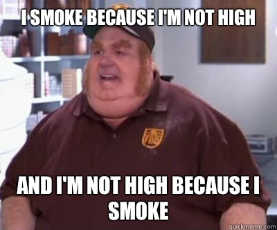 I smoke because I'm not high And I'm not high because I smoke - I smoke because I'm not high And I'm not high because I smoke  Fat Bastard