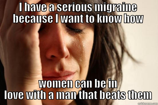 I HAVE A SERIOUS MIGRAINE BECAUSE I WANT TO KNOW HOW WOMEN CAN BE IN LOVE WITH A MAN THAT BEATS THEM First World Problems