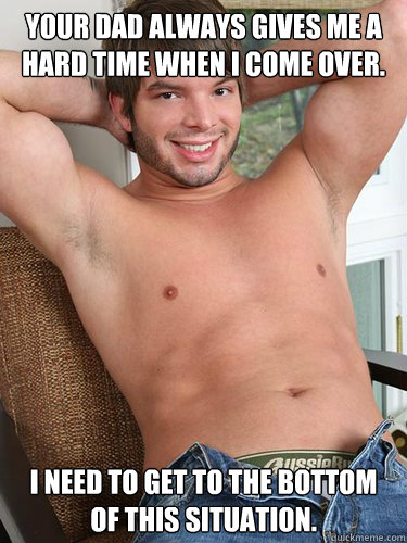 Your dad always gives me a hard time when I come over. I need to get to the bottom of this situation. - Your dad always gives me a hard time when I come over. I need to get to the bottom of this situation.  Assfuck Aaron