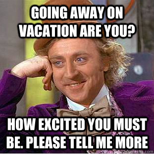Going away on vacation are you? how excited you must be. please tell me more  Condescending Wonka