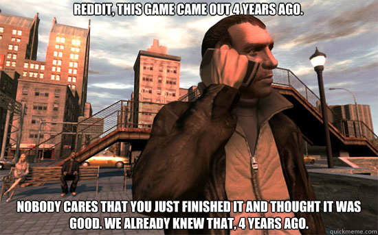 Reddit, this game came out 4 years ago. Nobody cares that you just finished it and thought it was good. We already knew that, 4 years ago.  STFU about GTA 4 reddit