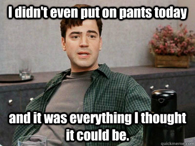 I didn't even put on pants today and it was everything I thought it could be. - I didn't even put on pants today and it was everything I thought it could be.  When my gf rides me until she comes