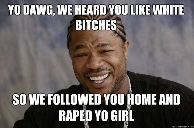 Yo dawg, we heard you like white bitches so we followed you home and raped yo girl - Yo dawg, we heard you like white bitches so we followed you home and raped yo girl  Xzibit meme