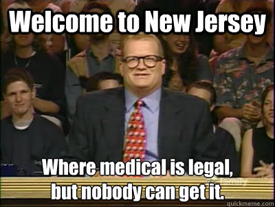 Welcome to New Jersey Where medical is legal, 
but nobody can get it.   Its time to play drew carey