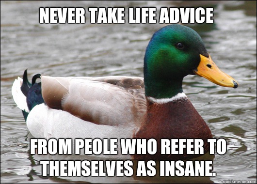 Never take life advice
 From peole who refer to themselves as insane.   Actual Advice Mallard