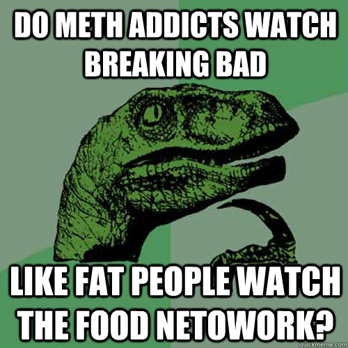 Do Meth addicts watch Breaking Bad  LIke fat people watch the food netowork? - Do Meth addicts watch Breaking Bad  LIke fat people watch the food netowork?  Philosoraptor