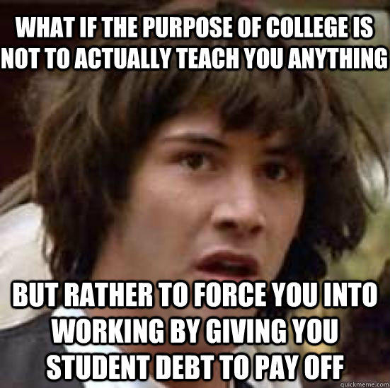 what if the purpose of college is not to actually teach you anything but rather to force you into working by giving you student debt to pay off  conspiracy keanu