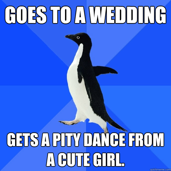 Goes to a wedding Gets a pity dance from a cute girl.  Socially Awkward Penguin