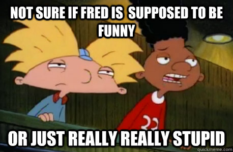 not sure if Fred is  supposed to be funny or just really really stupid  Skeptical Hey Arnold