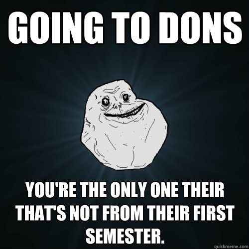 going to dons you're the only one their that's not from their first semester.  Forever Alone