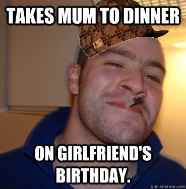 Takes Mum to dinner on girlfriend's birthday.   Scumbag Good Guy Greg